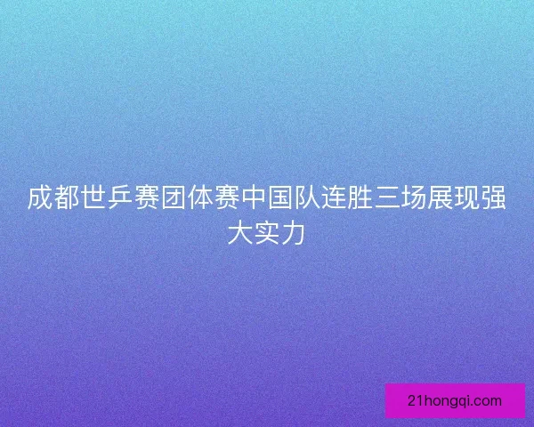 成都世乒赛团体赛中国队连胜三场展现强大实力