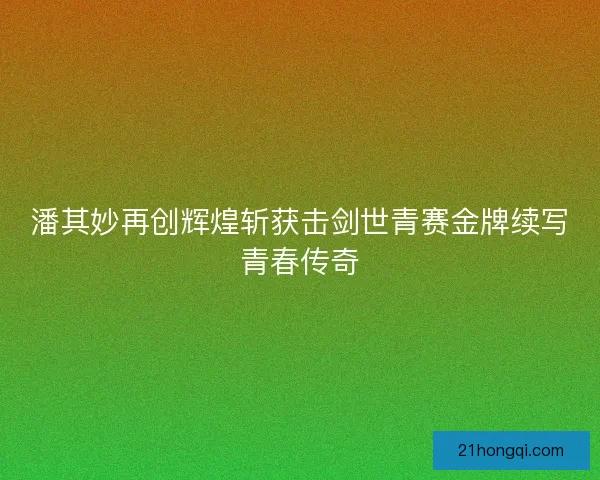 潘其妙再创辉煌斩获击剑世青赛金牌续写青春传奇