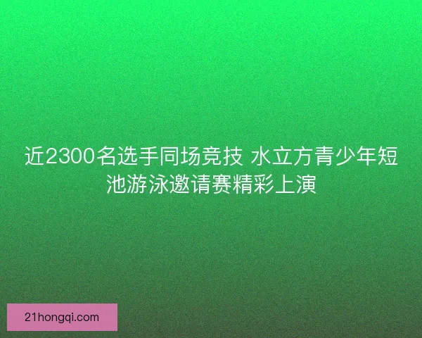 近2300名选手同场竞技 水立方青少年短池游泳邀请赛精彩上演