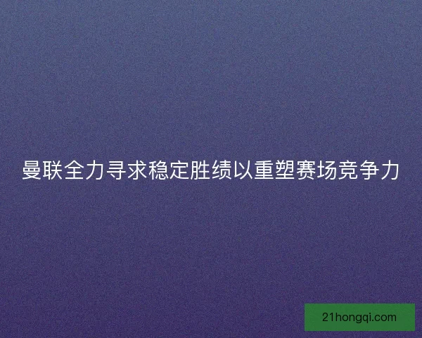 曼联全力寻求稳定胜绩以重塑赛场竞争力