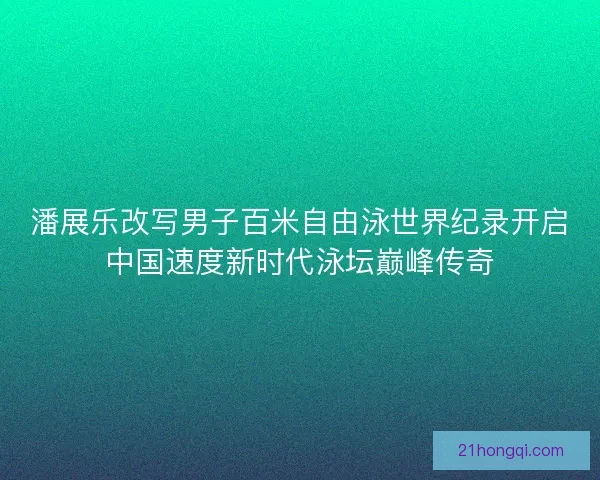 潘展乐改写男子百米自由泳世界纪录开启中国速度新时代泳坛巅峰传奇