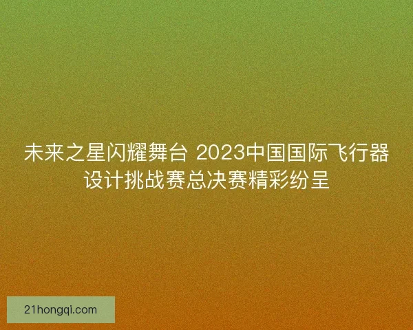 未来之星闪耀舞台 2023中国国际飞行器设计挑战赛总决赛精彩纷呈